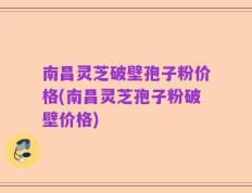 南昌灵芝破壁孢子粉价格(南昌灵芝孢子粉破壁价格)