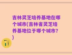 吉林灵芝培养基地在哪个城市(吉林省灵芝培养基地位于哪个城市？)