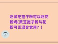 吃灵芝孢子粉可以吃花粉吗(灵芝孢子粉与花粉可否混合食用？)