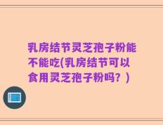 乳房结节灵芝孢子粉能不能吃(乳房结节可以食用灵芝孢子粉吗？)