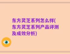 东方灵芝系列怎么样(东方灵芝系列产品评测及成效分析)