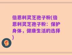 倍恩利灵芝孢子粉(倍恩利灵芝孢子粉：保护身体，健康生活的选择)