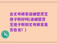 去丈母娘家送破壁灵芝孢子粉好吗(送破壁灵芝孢子粉到丈母娘家是否恰当？)