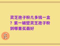 灵芝孢子粉几多钱一盒？紫一破壁灵芝孢子粉到哪里买最好