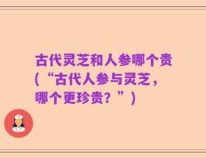 古代灵芝和人参哪个贵(“古代人参与灵芝，哪个更珍贵？”)