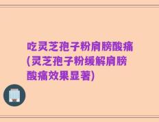 吃灵芝孢子粉肩膀酸痛(灵芝孢子粉缓解肩膀酸痛效果显著)