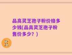品高灵芝孢子粉价格多少钱(品高灵芝孢子粉售价多少？)