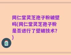 同仁堂灵芝孢子粉破壁吗(同仁堂灵芝孢子粉是否进行了壁破技术？)