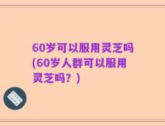 60岁可以服用灵芝吗(60岁人群可以服用灵芝吗？)