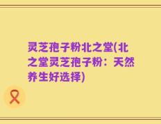 灵芝孢子粉北之堂(北之堂灵芝孢子粉：天然养生好选择)