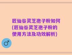 匠仙谷灵芝孢子粉如何(匠仙谷灵芝孢子粉的使用方法及功效解析)