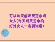 可以每天都喝灵芝水吗女人(每天喝灵芝水的好处女人一定要知道)