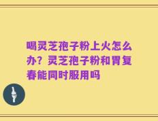 喝灵芝孢子粉上火怎么办？灵芝孢子粉和胃复春能同时服用吗