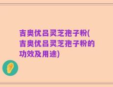 吉奥优吕灵芝孢子粉(吉奥优吕灵芝孢子粉的功效及用途)