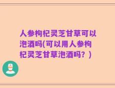 人参枸杞灵芝甘草可以泡酒吗(可以用人参枸杞灵芝甘草泡酒吗？)