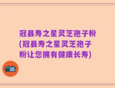 冠县寿之星灵芝孢子粉(冠县寿之星灵芝孢子粉让您拥有健康长寿)