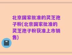 北京国家批准的灵芝孢子粉(北京国家批准的灵芝孢子粉获准上市销售)