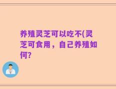 养殖灵芝可以吃不(灵芝可食用，自己养殖如何？