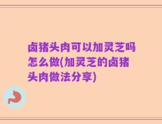 卤猪头肉可以加灵芝吗怎么做(加灵芝的卤猪头肉做法分享)