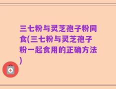 三七粉与灵芝孢子粉同食(三七粉与灵芝孢子粉一起食用的正确方法)