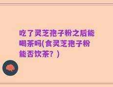 吃了灵芝孢子粉之后能喝茶吗(食灵芝孢子粉能否饮茶？)