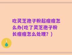 吃灵芝孢子粉起痘痘怎么办(吃了灵芝孢子粉长痘痘怎么处理？)
