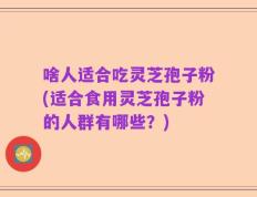啥人适合吃灵芝孢子粉(适合食用灵芝孢子粉的人群有哪些？)