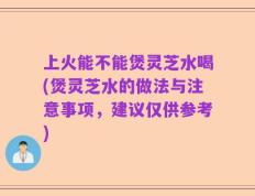 上火能不能煲灵芝水喝(煲灵芝水的做法与注意事项，建议仅供参考)
