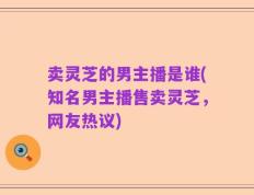 卖灵芝的男主播是谁(知名男主播售卖灵芝，网友热议)