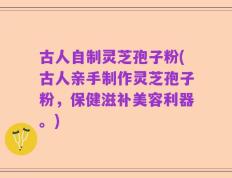 古人自制灵芝孢子粉(古人亲手制作灵芝孢子粉，保健滋补美容利器。)