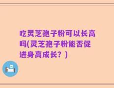 吃灵芝孢子粉可以长高吗(灵芝孢子粉能否促进身高成长？)