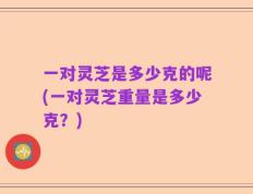 一对灵芝是多少克的呢(一对灵芝重量是多少克？)