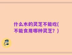 什么木的灵芝不能吃(不能食用哪种灵芝？)