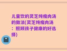 儿童饮的灵芝炖瘦肉汤的做法(灵芝炖瘦肉汤：照顾孩子健康的好选择)