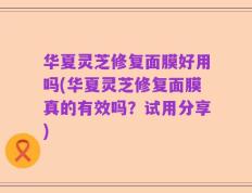 华夏灵芝修复面膜好用吗(华夏灵芝修复面膜真的有效吗？试用分享)
