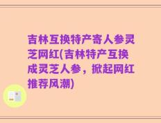 吉林互换特产寄人参灵芝网红(吉林特产互换成灵芝人参，掀起网红推荐风潮)