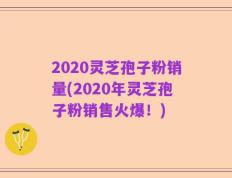 2020灵芝孢子粉销量(2020年灵芝孢子粉销售火爆！)
