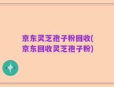 京东灵芝孢子粉回收(京东回收灵芝孢子粉)