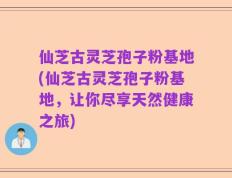 仙芝古灵芝孢子粉基地(仙芝古灵芝孢子粉基地，让你尽享天然健康之旅)