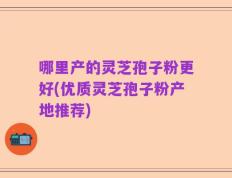 哪里产的灵芝孢子粉更好(优质灵芝孢子粉产地推荐)
