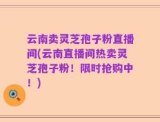云南卖灵芝孢子粉直播间(云南直播间热卖灵芝孢子粉！限时抢购中！)