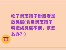吃了灵芝孢子粉后老是放臭屁(食用灵芝孢子粉造成臭屁不断，该怎么办？)