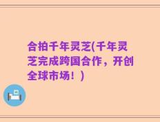 合拍千年灵芝(千年灵芝完成跨国合作，开创全球市场！)