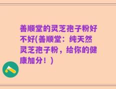 善顺堂的灵芝孢子粉好不好(善顺堂：纯天然灵芝孢子粉，给你的健康加分！)