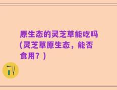 原生态的灵芝草能吃吗(灵芝草原生态，能否食用？)