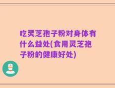 吃灵芝孢子粉对身体有什么益处(食用灵芝孢子粉的健康好处)