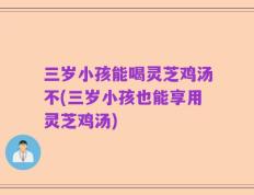 三岁小孩能喝灵芝鸡汤不(三岁小孩也能享用灵芝鸡汤)
