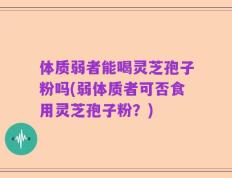 体质弱者能喝灵芝孢子粉吗(弱体质者可否食用灵芝孢子粉？)