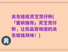 关东娃娃灵芝煲仔粉(「重磅推荐」灵芝煲仔粉，让你品尝地道的关东娃娃风味！)