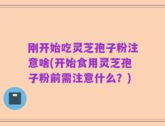刚开始吃灵芝孢子粉注意啥(开始食用灵芝孢子粉前需注意什么？)